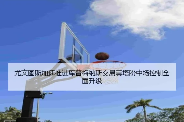 尤文图斯加速推进库普梅纳斯交易莫塔盼中场控制全面升级